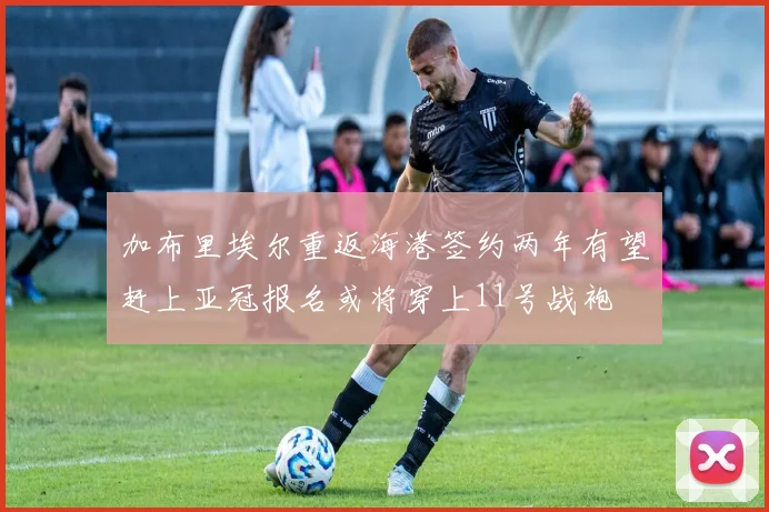 加布里埃尔重返海港签约两年有望赶上亚冠报名或将穿上11号战袍