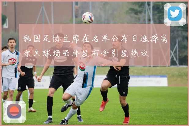 韩国足协主席在名单公布日选择高尔夫球场而非发布会引发热议