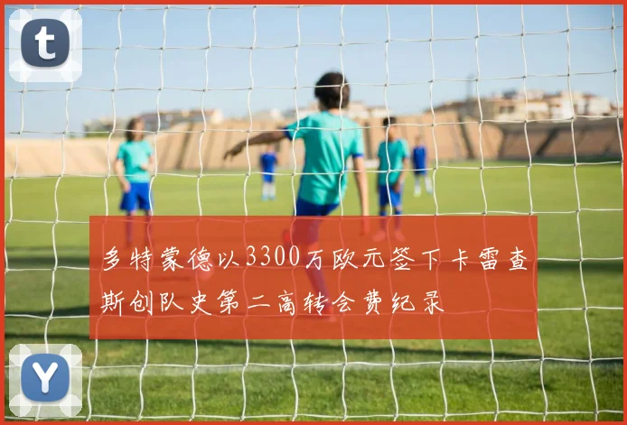 多特蒙德以3300万欧元签下卡雷查斯创队史第二高转会费纪录