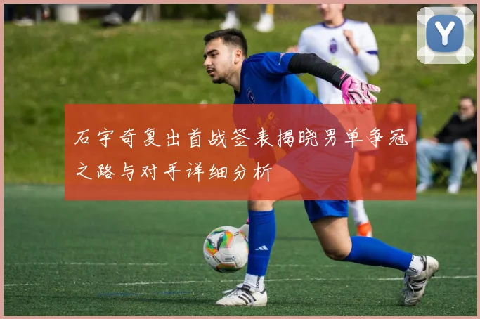 石宇奇复出首战签表揭晓男单争冠之路与对手详细分析