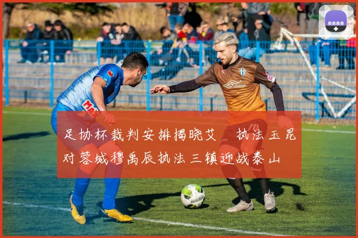 足协杯裁判安排揭晓艾堃执法玉昆对蓉城穆禹辰执法三镇迎战泰山