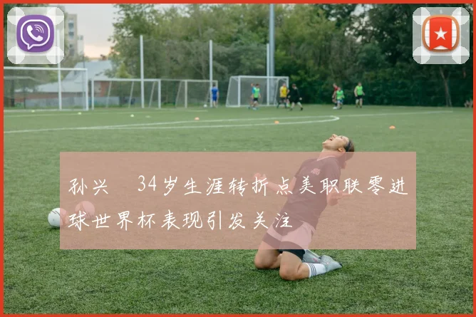 孙兴慜34岁生涯转折点美职联零进球世界杯表现引发关注