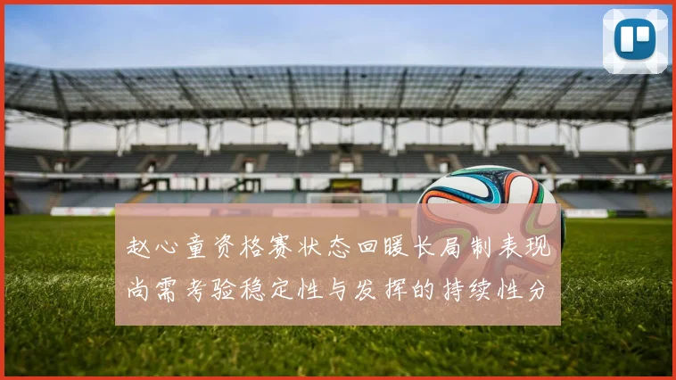 赵心童资格赛状态回暖长局制表现尚需考验稳定性与发挥的持续性分析
