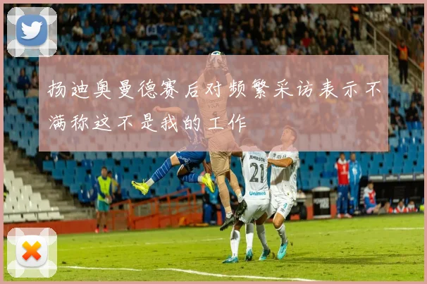 扬迪奥曼德赛后对频繁采访表示不满称这不是我的工作