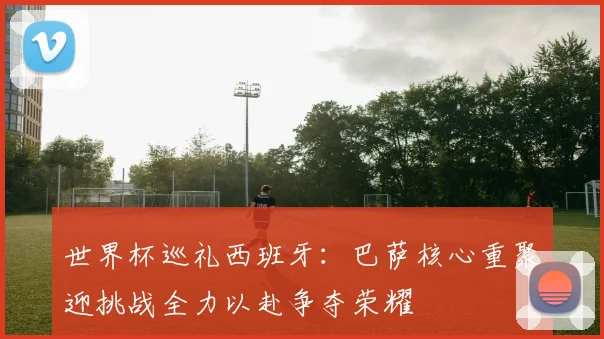 世界杯巡礼西班牙：巴萨核心重聚迎挑战全力以赴争夺荣耀