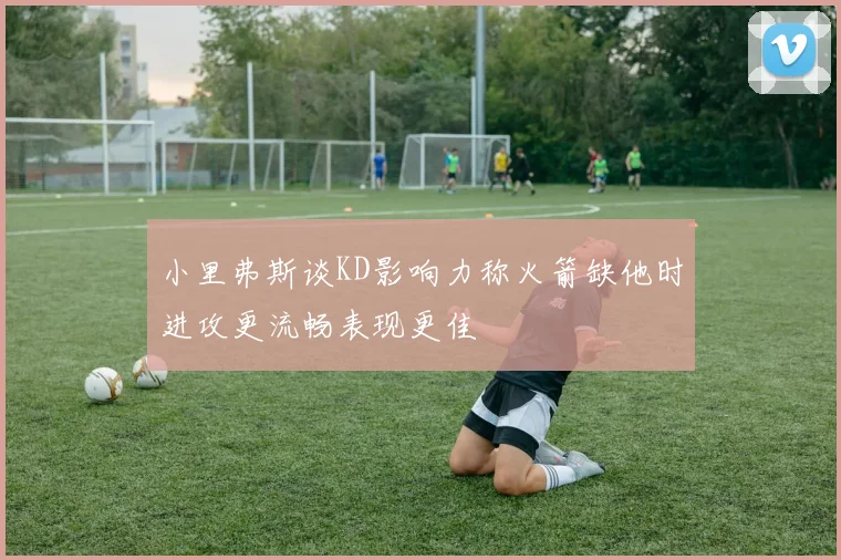 小里弗斯谈KD影响力称火箭缺他时进攻更流畅表现更佳