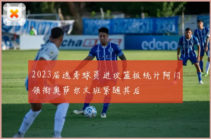 2023届选秀球员进攻篮板统计阿门领衔奥萨尔文班紧随其后