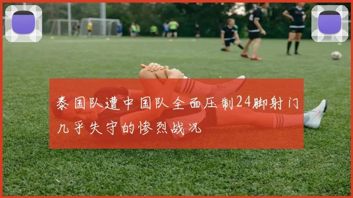 泰国队遭中国队全面压制24脚射门几乎失守的惨烈战况