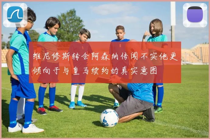 维尼修斯转会阿森纳传闻不实他更倾向于与皇马续约的真实意图