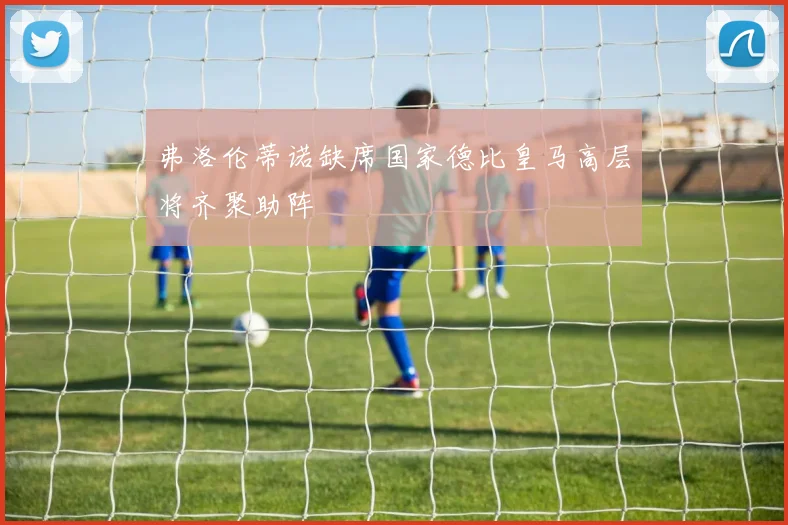 弗洛伦蒂诺缺席国家德比皇马高层将齐聚助阵
