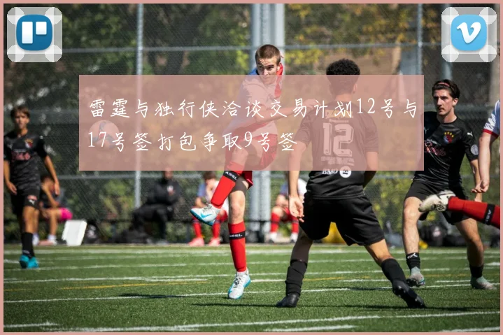 雷霆与独行侠洽谈交易计划12号与17号签打包争取9号签