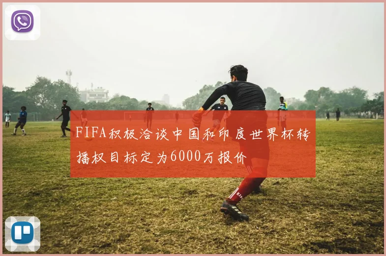 FIFA积极洽谈中国和印度世界杯转播权目标定为6000万报价