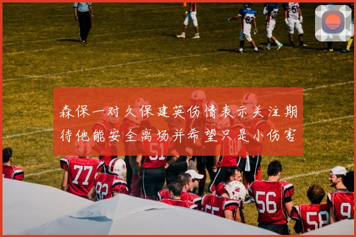 森保一对久保建英伤情表示关注期待他能安全离场并希望只是小伤害