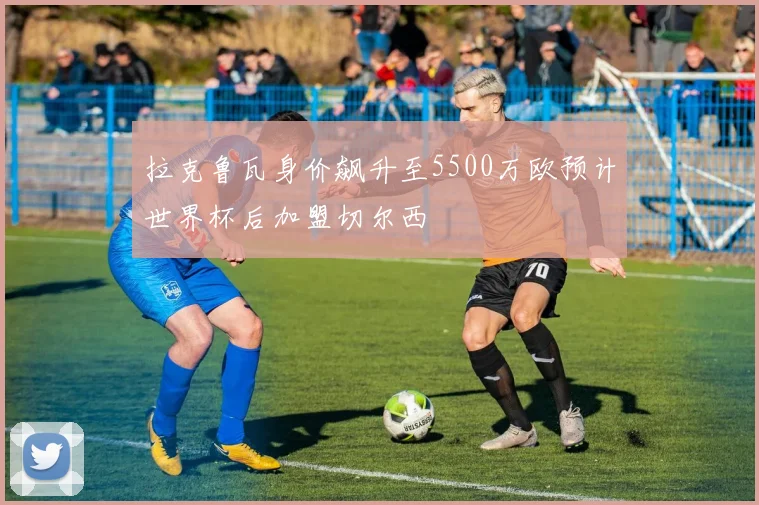 拉克鲁瓦身价飙升至5500万欧预计世界杯后加盟切尔西
