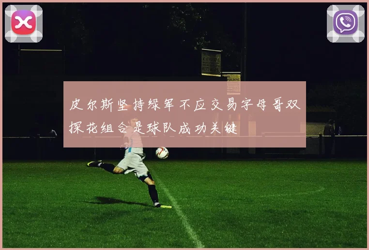 皮尔斯坚持绿军不应交易字母哥双探花组合是球队成功关键