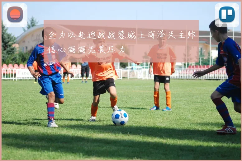全力以赴迎战战蓉城上海泽天主帅信心满满无畏压力