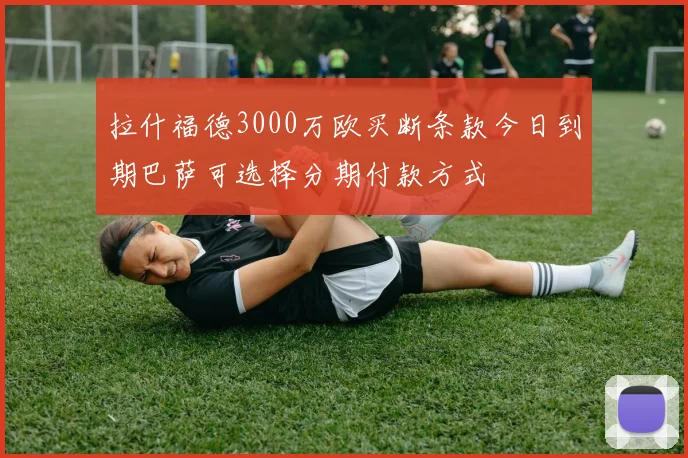拉什福德3000万欧买断条款今日到期巴萨可选择分期付款方式