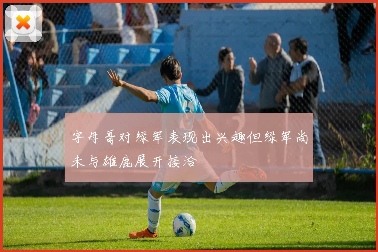 字母哥对绿军表现出兴趣但绿军尚未与雄鹿展开接洽