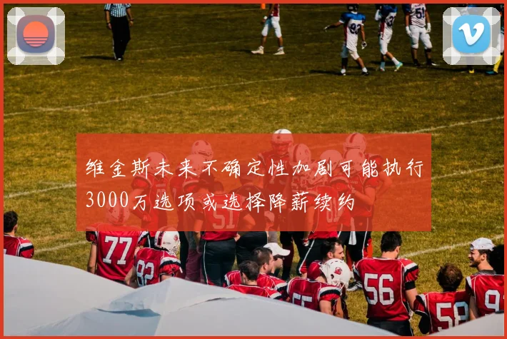 维金斯未来不确定性加剧可能执行3000万选项或选择降薪续约