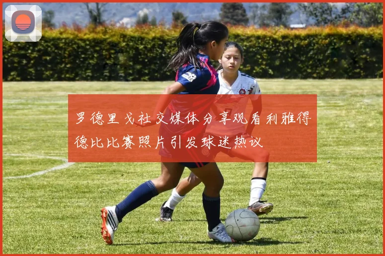 罗德里戈社交媒体分享观看利雅得德比比赛照片引发球迷热议