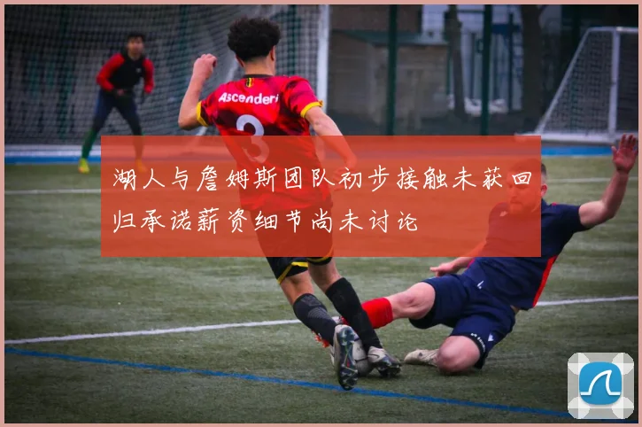 湖人与詹姆斯团队初步接触未获回归承诺薪资细节尚未讨论