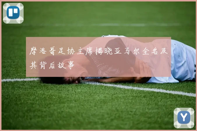 摩洛哥足协主席揭晓亚马尔全名及其背后故事