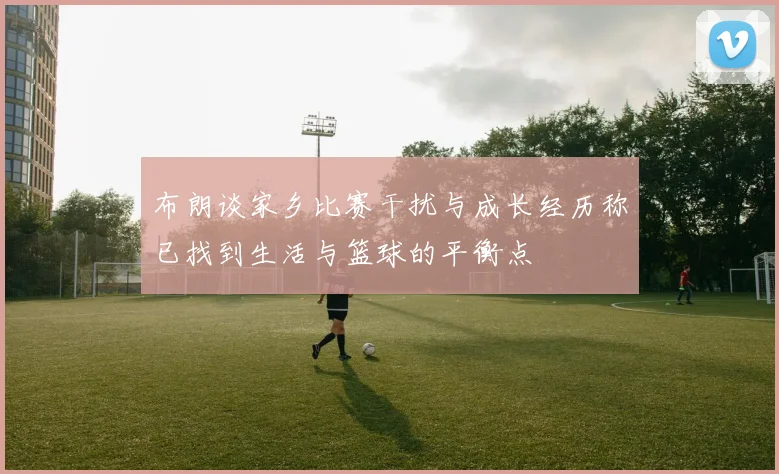 布朗谈家乡比赛干扰与成长经历称已找到生活与篮球的平衡点